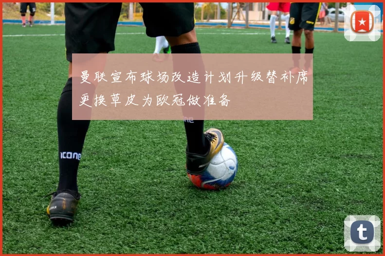 曼联宣布球场改造计划升级替补席更换草皮为欧冠做准备