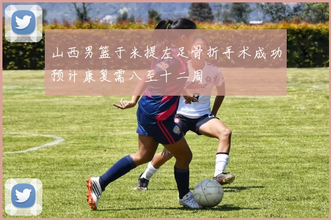 山西男篮于米提左足骨折手术成功预计康复需八至十二周