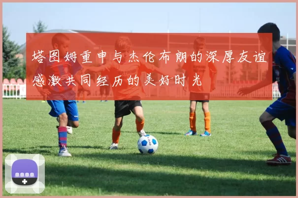 塔图姆重申与杰伦布朗的深厚友谊感激共同经历的美好时光