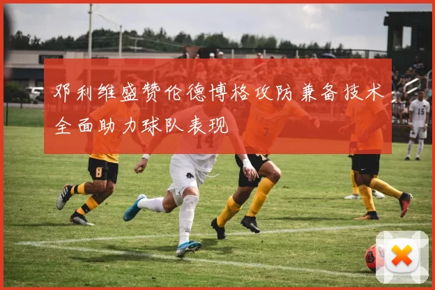 邓利维盛赞伦德博格攻防兼备技术全面助力球队表现